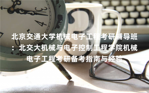 北京交通大学机械电子工程考研辅导班：北交大机械与电子控制工程学院机械电子工程考研备考指南与经验