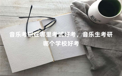 音乐考研在哪里考试好考，音乐生考研哪个学校好考