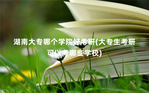 湖南大专哪个学院好考研(大专生考研可以考哪些学校)
