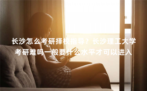 长沙怎么考研择校指导？长沙理工大学考研难吗一般要什么水平才可以进入